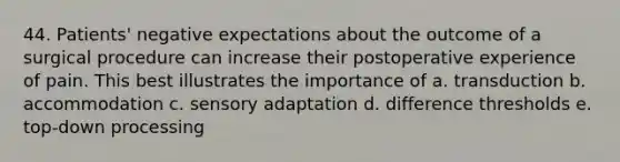 44. Patients' negative expectations about the outcome of a surgical procedure can increase their postoperative experience of pain. This best illustrates the importance of a. transduction b. accommodation c. sensory adaptation d. difference thresholds e. top-down processing