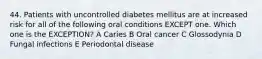 44. Patients with uncontrolled diabetes mellitus are at increased risk for all of the following oral conditions EXCEPT one. Which one is the EXCEPTION? A Caries B Oral cancer C Glossodynia D Fungal infections E Periodontal disease