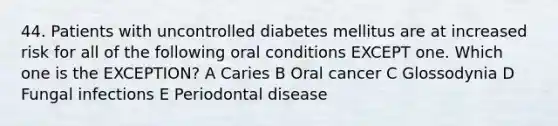 44. Patients with uncontrolled diabetes mellitus are at increased risk for all of the following oral conditions EXCEPT one. Which one is the EXCEPTION? A Caries B Oral cancer C Glossodynia D Fungal infections E Periodontal disease