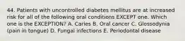 44. Patients with uncontrolled diabetes mellitus are at increased risk for all of the following oral conditions EXCEPT one. Which one is the EXCEPTION? A. Caries B. Oral cancer C. Glossodynia (pain in tongue) D. Fungal infections E. Periodontal disease