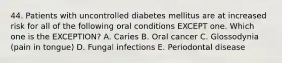 44. Patients with uncontrolled diabetes mellitus are at increased risk for all of the following oral conditions EXCEPT one. Which one is the EXCEPTION? A. Caries B. Oral cancer C. Glossodynia (pain in tongue) D. Fungal infections E. Periodontal disease