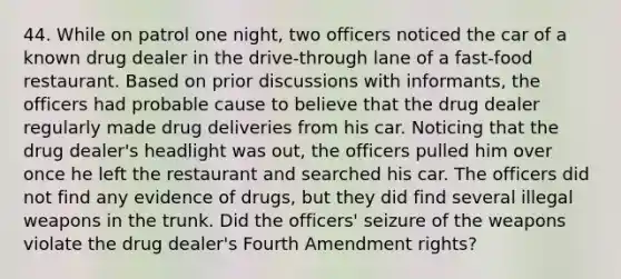 44. While on patrol one night, two officers noticed the car of a known drug dealer in the drive-through lane of a fast-food restaurant. Based on prior discussions with informants, the officers had probable cause to believe that the drug dealer regularly made drug deliveries from his car. Noticing that the drug dealer's headlight was out, the officers pulled him over once he left the restaurant and searched his car. The officers did not find any evidence of drugs, but they did find several illegal weapons in the trunk. Did the officers' seizure of the weapons violate the drug dealer's Fourth Amendment rights?