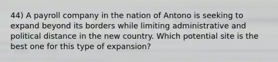 44) A payroll company in the nation of Antono is seeking to expand beyond its borders while limiting administrative and political distance in the new country. Which potential site is the best one for this type of expansion?