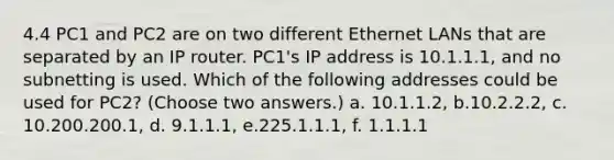 4.4 PC1 and PC2 are on two different Ethernet LANs that are separated by an IP router. PC1's IP address is 10.1.1.1, and no subnetting is used. Which of the following addresses could be used for PC2? (Choose two answers.) a. 10.1.1.2, b.10.2.2.2, c. 10.200.200.1, d. 9.1.1.1, e.225.1.1.1, f. 1.1.1.1