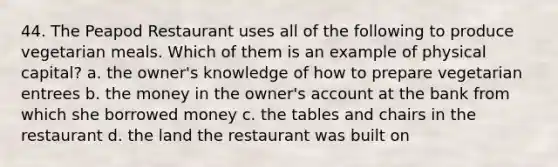 44. The Peapod Restaurant uses all of the following to produce vegetarian meals. Which of them is an example of physical capital? a. the owner's knowledge of how to prepare vegetarian entrees b. the money in the owner's account at the bank from which she borrowed money c. the tables and chairs in the restaurant d. the land the restaurant was built on