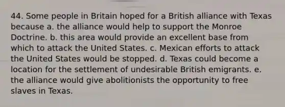 44. Some people in Britain hoped for a British alliance with Texas because a. the alliance would help to support the Monroe Doctrine. b. this area would provide an excellent base from which to attack the United States. c. Mexican efforts to attack the United States would be stopped. d. Texas could become a location for the settlement of undesirable British emigrants. e. the alliance would give abolitionists the opportunity to free slaves in Texas.