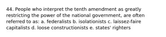 44. People who interpret the tenth amendment as greatly restricting the power of the national government, are often referred to as: a. federalists b. isolationists c. laissez-faire capitalists d. loose constructionists e. states' righters