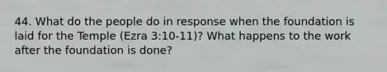 44. What do the people do in response when the foundation is laid for the Temple (Ezra 3:10-11)? What happens to the work after the foundation is done?