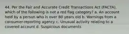 44. Per the Fair and Accurate Credit Transactions Act (FACTA), which of the following is not a red flag category? a. An account held by a person who is over 80 years old b. Warnings from a consumer-reporting agency c. Unusual activity relating to a covered account d. Suspicious documents