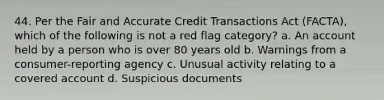 44. Per the Fair and Accurate Credit Transactions Act (FACTA), which of the following is not a red flag category? a. An account held by a person who is over 80 years old b. Warnings from a consumer-reporting agency c. Unusual activity relating to a covered account d. Suspicious documents