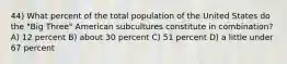 44) What percent of the total population of the United States do the "Big Three" American subcultures constitute in combination? A) 12 percent B) about 30 percent C) 51 percent D) a little under 67 percent