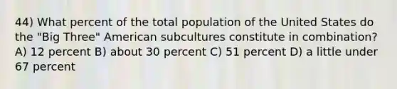 44) What percent of the total population of the United States do the "Big Three" American subcultures constitute in combination? A) 12 percent B) about 30 percent C) 51 percent D) a little under 67 percent