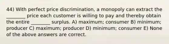 44) With perfect price discrimination, a monopoly can extract the ________ price each customer is willing to pay and thereby obtain the entire ________ surplus. A) maximum; consumer B) minimum; producer C) maximum; producer D) minimum; consumer E) None of the above answers are correct.