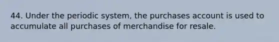 44. Under the periodic system, the purchases account is used to accumulate all purchases of merchandise for resale.