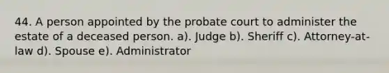 44. A person appointed by the probate court to administer the estate of a deceased person. a). Judge b). Sheriff c). Attorney-at-law d). Spouse e). Administrator