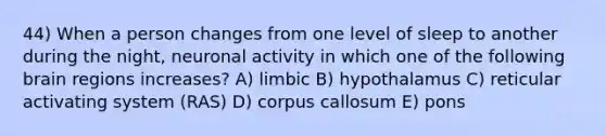 44) When a person changes from one level of sleep to another during the night, neuronal activity in which one of the following brain regions increases? A) limbic B) hypothalamus C) reticular activating system (RAS) D) corpus callosum E) pons