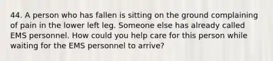 44. A person who has fallen is sitting on the ground complaining of pain in the lower left leg. Someone else has already called EMS personnel. How could you help care for this person while waiting for the EMS personnel to arrive?