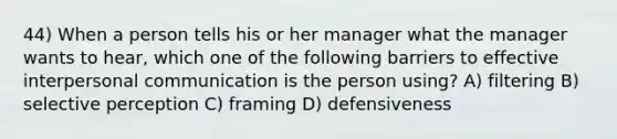 44) When a person tells his or her manager what the manager wants to hear, which one of the following barriers to effective interpersonal communication is the person using? A) filtering B) selective perception C) framing D) defensiveness