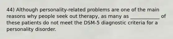 44) Although personality-related problems are one of the main reasons why people seek out therapy, as many as ____________ of these patients do not meet the DSM-5 diagnostic criteria for a personality disorder.