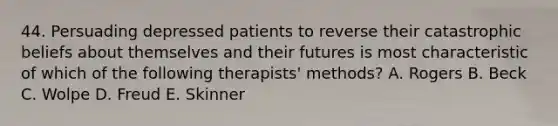 44. Persuading depressed patients to reverse their catastrophic beliefs about themselves and their futures is most characteristic of which of the following therapists' methods? A. Rogers B. Beck C. Wolpe D. Freud E. Skinner