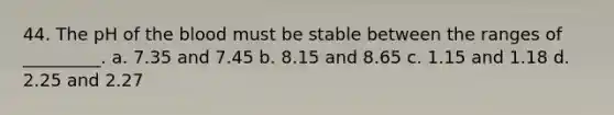 44. The pH of the blood must be stable between the ranges of _________. a. 7.35 and 7.45 b. 8.15 and 8.65 c. 1.15 and 1.18 d. 2.25 and 2.27