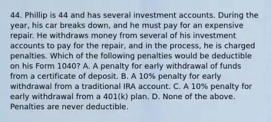 44. Phillip is 44 and has several investment accounts. During the year, his car breaks down, and he must pay for an expensive repair. He withdraws money from several of his investment accounts to pay for the repair, and in the process, he is charged penalties. Which of the following penalties would be deductible on his Form 1040? A. A penalty for early withdrawal of funds from a certificate of deposit. B. A 10% penalty for early withdrawal from a traditional IRA account. C. A 10% penalty for early withdrawal from a 401(k) plan. D. None of the above. Penalties are never deductible.