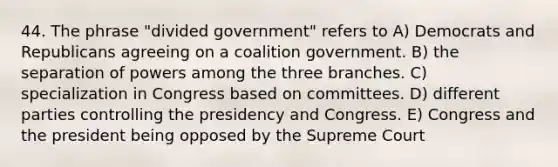 44. The phrase "divided government" refers to A) Democrats and Republicans agreeing on a coalition government. B) the separation of powers among the three branches. C) specialization in Congress based on committees. D) different parties controlling the presidency and Congress. E) Congress and the president being opposed by the Supreme Court