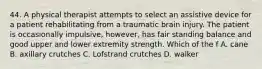 44. A physical therapist attempts to select an assistive device for a patient rehabilitating from a traumatic brain injury. The patient is occasionally impulsive, however, has fair standing balance and good upper and lower extremity strength. Which of the f A. cane B. axillary crutches C. Lofstrand crutches D. walker