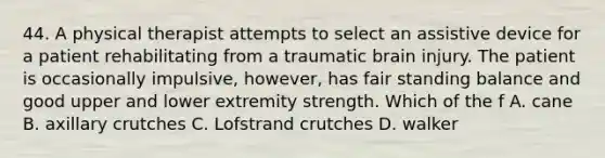 44. A physical therapist attempts to select an assistive device for a patient rehabilitating from a traumatic brain injury. The patient is occasionally impulsive, however, has fair standing balance and good upper and lower extremity strength. Which of the f A. cane B. axillary crutches C. Lofstrand crutches D. walker