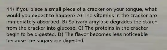 44) If you place a small piece of a cracker on your tongue, what would you expect to happen? A) The vitamins in the cracker are immediately absorbed. B) Salivary amylase degrades the starch from the cracker into glucose. C) The proteins in the cracker begin to be digested. D) The flavor becomes less noticeable because the sugars are digested.