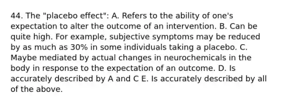 44. The "placebo effect": A. Refers to the ability of one's expectation to alter the outcome of an intervention. B. Can be quite high. For example, subjective symptoms may be reduced by as much as 30% in some individuals taking a placebo. C. Maybe mediated by actual changes in neurochemicals in the body in response to the expectation of an outcome. D. Is accurately described by A and C E. Is accurately described by all of the above.