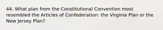 44. What plan from the Constitutional Convention most resembled the Articles of Confederation: the Virginia Plan or the New Jersey Plan?