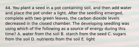 44. You plant a seed in a pot containing soil, and then add water and place the pot under a light. After the seedling emerged, complete with two green leaves, the carbon dioxide levels decreased in the closed chamber. The developing seedling was using which of the following as a source of energy during this time? A. water from the soil B. starch from the seed C. sugars from the soil D. nutrients from the soil E. light