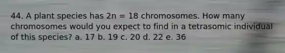 44. A plant species has 2n = 18 chromosomes. How many chromosomes would you expect to find in a tetrasomic individual of this species? a. 17 b. 19 c. 20 d. 22 e. 36