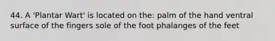 44. A 'Plantar Wart' is located on the: palm of the hand ventral surface of the fingers sole of the foot phalanges of the feet