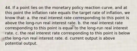 44. If a point lies on the monetary policy reaction curve, and at this point the inflation rate equals the target rate of inflation, we know that: a. the real interest rate corresponding to this point is above the long-run real interest rate. b. the real interest rate corresponding to this point is equal to the long-run real interest rate. c. the real interest rate corresponding to this point is below the long-run real interest rate. d. current output is above potential output.