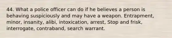 44. What a police officer can do if he believes a person is behaving suspiciously and may have a weapon. Entrapment, minor, insanity, alibi, intoxication, arrest, Stop and frisk, interrogate, contraband, search warrant.