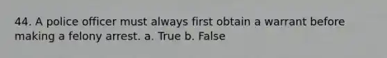 44. A police officer must always first obtain a warrant before making a felony arrest. a. True b. False