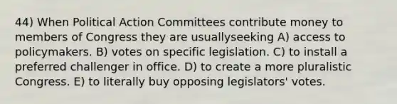 44) When Political Action Committees contribute money to members of Congress they are usuallyseeking A) access to policymakers. B) votes on specific legislation. C) to install a preferred challenger in office. D) to create a more pluralistic Congress. E) to literally buy opposing legislators' votes.