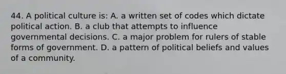 44. A political culture is: A. a written set of codes which dictate political action. B. a club that attempts to influence governmental decisions. C. a major problem for rulers of stable forms of government. D. a pattern of political beliefs and values of a community.