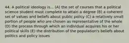 44. A political ideology is... (A) the set of courses that a political science student must complete to attain a degree (B) a coherent set of values and beliefs about public policy (C) a relatively small portion of people who are chosen as representative of the whole (D) the process through which an individual acquires his or her political skills (E) the distribution of the population's beliefs about politics and policy issues