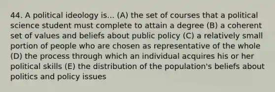 44. A political ideology is... (A) the set of courses that a political science student must complete to attain a degree (B) a coherent set of values and beliefs about public policy (C) a relatively small portion of people who are chosen as representative of the whole (D) the process through which an individual acquires his or her political skills (E) the distribution of the population's beliefs about politics and policy issues