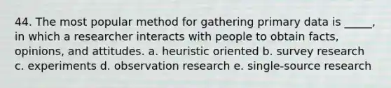 44. The most popular method for gathering primary data is _____, in which a researcher interacts with people to obtain facts, opinions, and attitudes. a. heuristic oriented b. survey research c. experiments d. observation research e. single-source research