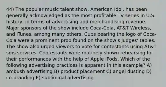 44) The popular music talent show, American Idol, has been generally acknowledged as the most profitable TV series in U.S. history, in terms of advertising and merchandising revenue. Major sponsors of the show include Coca-Cola, AT&T Wireless, and iTunes, among many others. Cups bearing the logo of Coca-Cola were a prominent prop found on the show's judges' tables. The show also urged viewers to vote for contestants using AT&T sms services. Contestants were routinely shown rehearsing for their performances with the help of Apple iPods. Which of the following advertising practices is apparent in this example? A) ambush advertising B) product placement C) angel dusting D) co-branding E) subliminal advertising