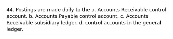 44. Postings are made daily to the a. Accounts Receivable control account. b. Accounts Payable control account. c. Accounts Receivable subsidiary ledger. d. control accounts in the general ledger.