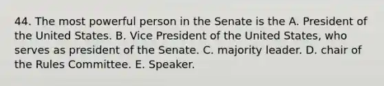 44. The most powerful person in the Senate is the A. President of the United States. B. Vice President of the United States, who serves as president of the Senate. C. majority leader. D. chair of the Rules Committee. E. Speaker.