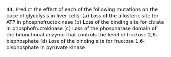 44. Predict the effect of each of the following mutations on the pace of glycolysis in liver cells: (a) Loss of the allosteric site for ATP in phosphofructokinase (b) Loss of the binding site for citrate in phosphofructokinase (c) Loss of the phosphatase domain of the bifunctional enzyme that controls the level of fructose 2,6-bisphosphate (d) Loss of the binding site for fructose 1,6-bisphosphate in pyruvate kinase