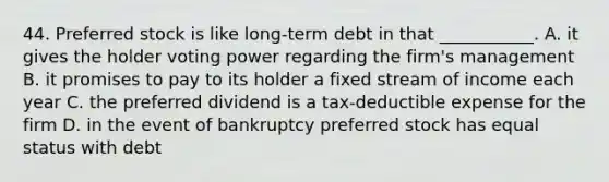 44. Preferred stock is like long-term debt in that ___________. A. it gives the holder voting power regarding the firm's management B. it promises to pay to its holder a fixed stream of income each year C. the preferred dividend is a tax-deductible expense for the firm D. in the event of bankruptcy preferred stock has equal status with debt