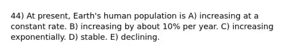 44) At present, Earth's human population is A) increasing at a constant rate. B) increasing by about 10% per year. C) increasing exponentially. D) stable. E) declining.