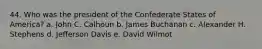 44. Who was the president of the Confederate States of America? a. John C. Calhoun b. James Buchanan c. Alexander H. Stephens d. Jefferson Davis e. David Wilmot